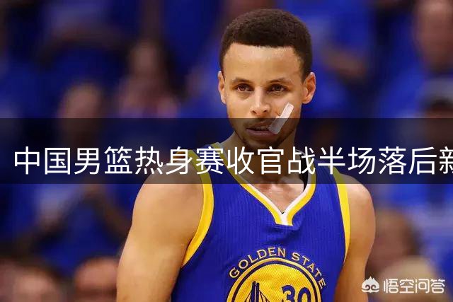 中国男篮热身赛收官战半场落后新西兰 主力回归难阻对手攻势