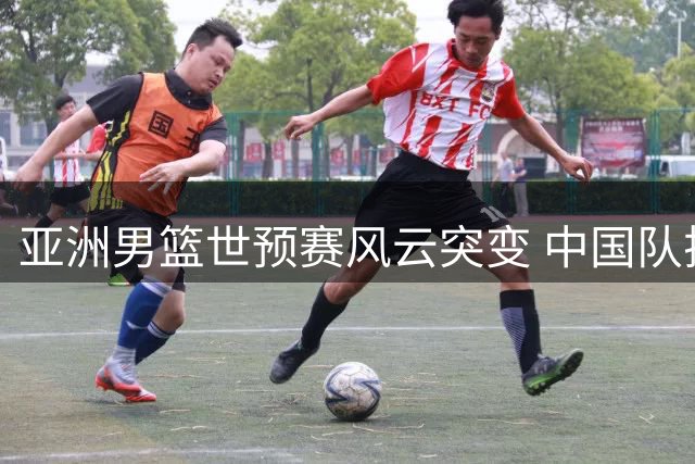 亚洲男篮世预赛风云突变 中国队排名攀升至小组第三