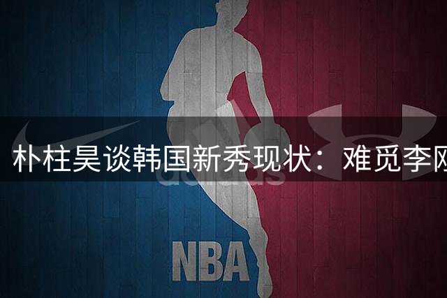 朴柱昊谈韩国新秀现状：难觅李刚仁式天才
