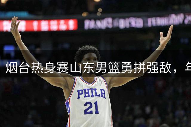 烟台热身赛山东男篮勇拼强敌，年轻球员崭露头角