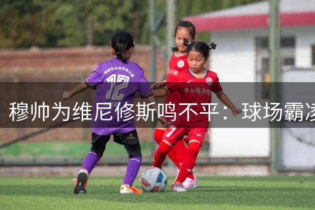 穆帅为维尼修斯鸣不平：球场霸凌比状态低迷更值得警惕