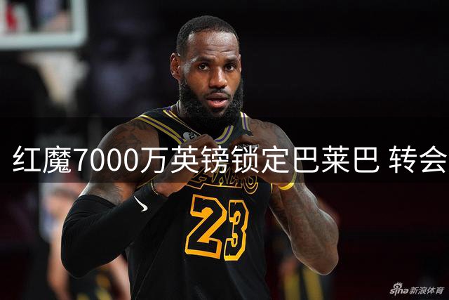 红魔7000万英镑锁定巴莱巴 转会谈判展现老道手腕